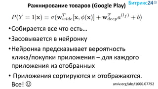 arxiv.org/abs/1606.07792
•Собирается все что есть…
•Засовывается в нейронку
•Нейронка предсказывает вероятность
клика/покупки приложения – для каждого
приложения из отобранных
• Приложения сортируются и отображаются.
Все! 
Ражнирование товаров (Google Play)
 