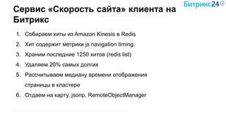 Сервис «Скорость сайта» клиента на
Битрикс
1. Собираем хиты из Amazon Kinesis в Redis
2. Хит содержит метрики js navigation timing.
3. Храним последние 1250 хитов (redis list)
4. Удаляем 20% самых долгих
5. Рассчитываем медиану времени отображения
страницы в кластере
6. Отдаем на карту, jsonp, RemoteObjectManager
 