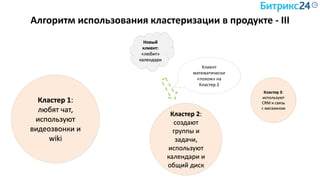Алгоритм использования кластеризации в продукте - III
Кластер 1:
любят чат,
используют
видеозвонки и
wiki
Кластер 2:
создают
группы и
задачи,
используют
календари и
общий диск
Кластер 3:
используют
CRM и связь
с магазином
Новый
клиент:
«любит»
календари
Клиент
математически
«похож» на
Кластер 2
 