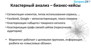 Кластерный анализ – бизнес-кейсы
• Сегментация клиентов, типов использования сервиса, …
• Facebook, Google – автокластеризация, поиск похожих
• Кластеризация «общего» товарного каталога
• Кластеризация графа связей сайтов (пересечение
аудитории)
• Маркетинг работает с целевыми группами, информация
разбита на «смысловые облака».
 