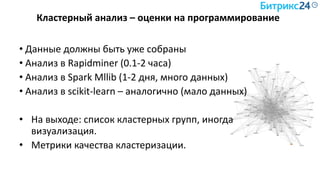 Кластерный анализ – оценки на программирование
• Данные должны быть уже собраны
• Анализ в Rapidminer (0.1-2 часа)
• Анализ в Spark Mllib (1-2 дня, много данных)
• Анализ в scikit-learn – аналогично (мало данных)
• На выходе: список кластерных групп, иногда
визуализация.
• Метрики качества кластеризации.
 