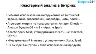 Кластерный анализ в Битрикс
• События использования инструментов на Битрикс24:
задачи, вики, видеозвонки, календарь, чаты, поиск…
• Агрегация метрик по пользователям: Amazon Kinesis ->
Amazon DynamoDB -> s3 -> Apache Spark
• Apache Spark Mllib, стандартный k-means – не взлетает,
O(n^3)
• «Иерархический k-means с усреднением», Scala, Spark
• На выходе 3-4 группы = типа использования продукта
 