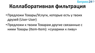 Коллаборативная фильтрация
•Предложи Товары/Услуги, которые есть у твоих
друзей (User-User)
•Предложи к твоим Товарам другие связанные с
ними Товары (Item-Item): «сухарики к пиву»
 
