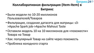 Коллаборативная фильтрация (Item-Item) в
Битрикс
• Были модели по 10-20 миллионов
Пользователей/Товаров
• Фильтрация, создание датасета для матрицы: s3-
>Apache Spark job->Apache Mahout Taste
• Оставили модель 10 на 10 миллионов для «похожести»
Товара на Товар
• Хак: популярный Товар на сайте через похожесть
• Проблема холодного старта
 