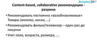 Content-based, collaborative рекомендации -
разумно
•Рекомендовать постоянно «возобновляемые»
Товары (молоко, носки, …)
•Рекомендовать фильм/телевизор – один раз до
покупки
•Учет пола, возраста, размера, …
 