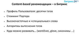 Content-based рекомендации – в Битрикс
● Профиль Пользователя: десятки тэгов
● Стемминг Портера
● Высокочастотные и «специальные» слова
● Алгоритмы вытеснения тэгов
● Куда можно развивать… (word2vec, glove, синонимы ...)
 