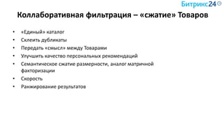 Коллаборативная фильтрация – «сжатие» Товаров
• «Единый» каталог
• Склеить дубликаты
• Передать «смысл» между Товарами
• Улучшить качество персональных рекомендаций
• Семантическое сжатие размерности, аналог матричной
факторизации
• Скорость
• Ранжирование результатов
 