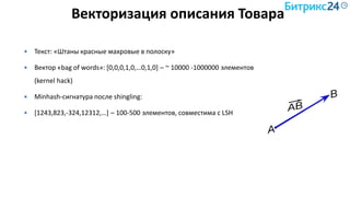 Векторизация описания Товара
 Текст: «Штаны красные махровые в полоску»
 Вектор «bag of words»: [0,0,0,1,0,…0,1,0] – ~ 10000 -1000000 элементов
(kernel hack)
 Minhash-сигнатура после shingling:
 [1243,823,-324,12312,…] – 100-500 элементов, совместима с LSH
 