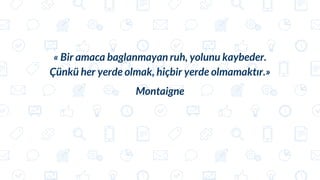 « Bir amaca baglanmayan ruh, yolunu kaybeder.
Çünkü her yerde olmak, hiçbir yerde olmamaktır.»
Montaigne
 