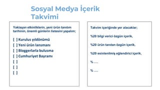 Sosyal Medya İçerik
Takvimi
Yaklaşan etkinliklerin, yeni ürün tanıtım
tarihinin, önemli günlerin listesini yapalım;
[ ] Kurulus yıldönümü
[ ] Yeni ürün lansmanı
[ ] Bloggerlarla bulusma
[ ] Cumhuriyet Bayramı
[ ]
[ ]
[ ]
Takvim içeriğinde yer alacaklar;
%20 bilgi verici özgün içerik,
%20 ürün tanıtan özgün içerik,
%20 esinlenilmiş eğlendirici içerik,
% ….
% ….
 