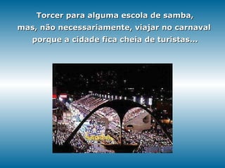 Torcer para alguma escola de samba, mas, não necessariamente, viajar no carnaval   porque a cidade fica cheia de turistas... 
