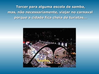 Torcer para alguma escola de samba, mas, não necessariamente, viajar no carnaval   porque a cidade fica cheia de turistas... 