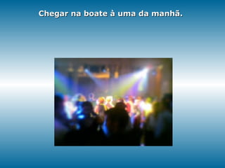 Chegar na boate à uma da manhã. 