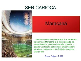 SER CARIOCA
Maracanã
Venham conhecer o Maracanã fica localizado
no bairro do Maracanã lá é muito agitado, as
vezes divertido, porque da tensão quando o
jogador vai fazer o gol ou não, então venham
para ter a noção como é o Estádio Jornalista
Mário Filho.
Enzo e Felipe – T: 302
 