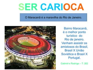 SER CARIOCA
O Maracanã é a maravilha do Rio de Janeiro.
Bairro Maracanã,
é o melhor ponto
turístico do
Rio de janeiro.
Venham assistir os
amistosos do Brasil,
Brasil X União
Soviética e Brasil X
Portugal.
Gabriel e Rodrigo – T: 302
 
