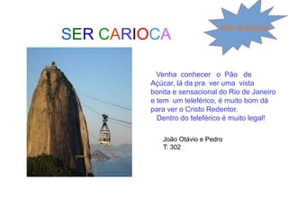 SER CARIOCA
Pão de Açúcar
Venha conhecer o Pão de
Açúcar, lá da pra ver uma vista
bonita e sensacional do Rio de Janeiro
e tem um teleférico, é muito bom dá
para ver o Cristo Redentor.
Dentro do teleférico é muito legal!
João Otávio e Pedro
T: 302
 