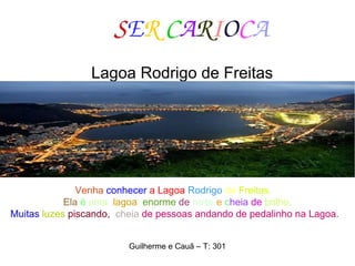 SER CARIOCA
Lagoa Rodrigo de Freitas
Venha conhecer a Lagoa Rodrigo de Freitas.
Ela é uma lagoa enorme de noite e cheia de brilho.
Muitas luzes piscando, cheia de pessoas andando de pedalinho na Lagoa.
Guilherme e Cauã – T: 301
 