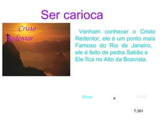 Ser carioca
         Cristo 
Redentor
Venham conhecer o Cristo
Redentor, ele é um ponto mais
Famoso do Rio de Janeiro,
ele é feito de pedra Sabão e
Ele fica no Alto da Boavista.
Eloisa Luiza
T:301
e
 