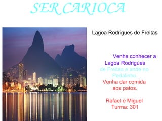 SER CARIOCA
Venha conhecer a
Lagoa Rodrigues
de Freitas e ande no
Pedalinho.
Venha dar comida
aos patos.
Rafael e Miguel
Turma: 301
Lagoa Rodrigues de Freitas
 