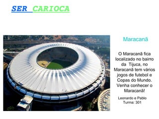 SER CARIOCA
Maracanã
O Maracanã fica
localizado no bairro
da Tijuca, no
Maracanã tem vários
jogos de futebol e
Copas do Mundo.
Venha conhecer o
Maracanã!
Leonardo e Pablo
Turma: 301
 