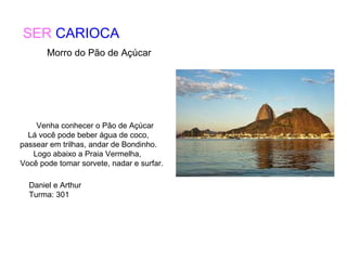 SER CARIOCA
Venha conhecer o Pão de Açúcar
Lá você pode beber água de coco,
passear em trilhas, andar de Bondinho.
Logo abaixo a Praia Vermelha,
Você pode tomar sorvete, nadar e surfar.
Daniel e Arthur
Turma: 301
Morro do Pão de Açúcar
 