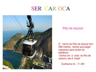 SER CARIOCA
Pão de Açúcar
O morro do Pão de Açúcar tem
396 metros, temos que pegar
ingressos para andar de
teleférico.
Venha ver a vista do Rio de
Janeiro, ela é linda!
Guilherme G. - T: 301
 