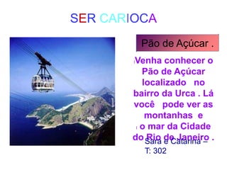SER CARIOCA
Pão de Açúcar .
lVenha conhecer o
Pão de Açúcar
localizado no
bairro da Urca . Lá
você pode ver as
montanhas e
l o mar da Cidade
do Rio de Janeiro ..
Sara e Catarina –
T: 302
 