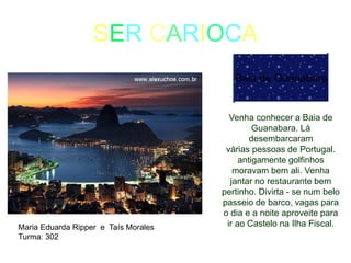 SER CARIOCA
Baia de Guanabara
Venha conhecer a Baia de
Guanabara. Lá
desembarcaram
várias pessoas de Portugal.
antigamente golfinhos
moravam bem ali. Venha
jantar no restaurante bem
pertinho. Divirta - se num belo
passeio de barco, vagas para
o dia e a noite aproveite para
ir ao Castelo na Ilha Fiscal.Maria Eduarda Ripper e Taís Morales
Turma: 302
 