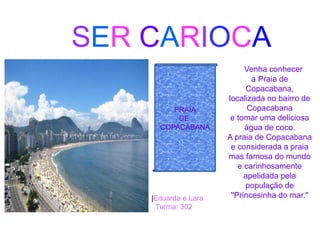 SER CARIOCA
PRAIA
DE
COPACABANA
Venha conhecer
a Praia de
Copacabana,
localizada no bairro de
Copacabana
e tomar uma deliciosa
água de coco.
A praia de Copacabana
e considerada a praia
mas famosa do mundo
e carinhosamente
apelidada pela
população de
''Princesinha do mar.''|Eduarda e Lara
Turma: 302
 