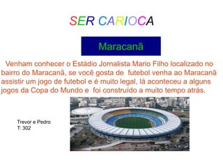 SER CARIOCA
Maracanã
Venham conhecer o Estádio Jornalista Mario Filho localizado no
bairro do Maracanã, se você gosta de futebol venha ao Maracanã
assistir um jogo de futebol e é muito legal, lá aconteceu a alguns
jogos da Copa do Mundo e foi construído a muito tempo atrás.
Trevor e Pedro
T: 302
 