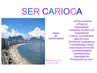 SER CARIOCA
PRAIA
DE
COPACABANA
Venha conhecer
a Praia de
Copacabana,
localizada no bairro de
Copacabana
e tomar uma deliciosa
água de coco.
A praia de Copacabana
e considerada a praia
mas famosa do mundo
e carinhosamente
apelidada pela
população de
''Princesinha do mar.''|Eduarda e Lara
Turma: 302
 