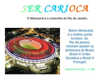 SER CARIOCA
O Maracanã é a maravilha do Rio de Janeiro.
Bairro Maracanã,
é o melhor ponto
turístico do
Rio de janeiro.
Venham assistir os
amistosos do Brasil,
Brasil X União
Soviética e Brasil X
Portugal.
Gabriel e Rodrigo – T: 302
 