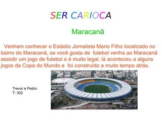SER CARIOCA
Maracanã
Venham conhecer o Estádio Jornalista Mario Filho localizado no
bairro do Maracanã, se você gosta de futebol venha ao Maracanã
assistir um jogo de futebol e é muito legal, lá aconteceu a alguns
jogos da Copa do Mundo e foi construído a muito tempo atrás.
Trevor e Pedro
T: 302
 