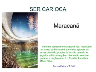 SER CARIOCA
Maracanã
Venham conhecer o Maracanã fica localizado
no bairro do Maracanã lá é muito agitado, as
vezes divertido, porque da tensão quando o
jogador vai fazer o gol ou não, então venham
para ter a noção como é o Estádio Jornalista
Mário Filho.
Enzo e Felipe – T: 302
 