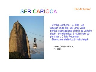 SER CARIOCA
Pão de Açúcar
Venha conhecer o Pão de
Açúcar, lá da pra ver uma vista
bonita e sensacional do Rio de Janeiro
e tem um teleférico, é muito bom dá
para ver o Cristo Redentor.
Dentro do teleférico é muito legal!
João Otávio e Pedro
T: 302
 