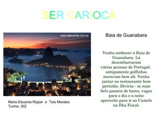SER CARIOCA
Baia de Guanabara
Venha conhecer a Baia de 
Guanabara. Lá 
desembarcaram
várias pessoas de Portugal.  
antigamente golfinhos 
moravam bem ali. Venha 
jantar no restaurante bem 
pertinho. Divirta ­ se num 
belo passeio de barco, vagas 
para o dia e a noite 
aproveite para ir ao Castelo 
na Ilha Fiscal.
Maria Eduarda Ripper e Taís Morales
Turma: 302
 