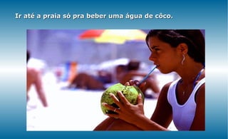 Ir até a praia só pra beber uma água de côco.
 