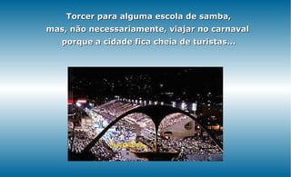 Torcer para alguma escola de samba,
mas, não necessariamente, viajar no carnaval
   porque a cidade fica cheia de turistas...
 