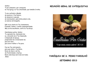 Senhor,
Tu me chamaste a ser catequista
na Tua Igreja, na Tua comunidade, que também é minha.
Tu me confiaste a Missão
de anunciar a Tua Palavra,
de denunciar o pecado,
de testemunhar, pela minha própria vida,
os valores do Evangelho.
Não recuo diante do Teu chamamento.
É pesada, Senhor, a minha responsabilidade.
Mas, se me escolheste, confio na Tua Graça.
Caminhamos juntos, Senhor,
Tu, apoiando-me, iluminando-me;
eu, colocando-me à Tua disposição,
à disposição da Igreja,
preparando-me e atualizando-me
para ser mais,
para servir melhor o Teu povo.
Faz-me Teu instrumento,
para que venha o Teu Reino,
Reino de Amor e de Paz,
de Fraternidade e Justiça,
Reino onde Deus será tudo em todos.
Ámen.
REUNIÃO GERAL DE CATEQUISTAS
PARÓQUIA DE S. PEDRO PARDILHÓ
SETEMBRO 2013
 