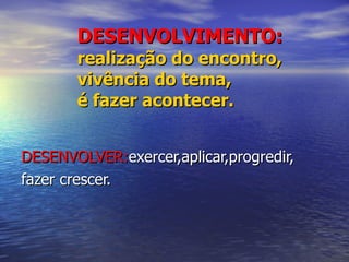 DESENVOLVIMENTO: realização do encontro, vivência do tema, é fazer acontecer. DESENVOLVER: exercer,aplicar,progredir, fazer crescer. 
