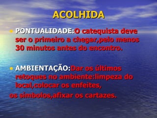 ACOLHIDA PONTUALIDADE: O catequista deve ser o primeiro a chegar,pelo menos 30 minutos antes do encontro. AMBIENTAÇÃO: Dar os últimos retoques no ambiente:limpeza do local,colocar os enfeites, os símbolos,afixar os cartazes. 