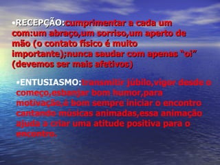 RECEPÇÃO: cumprimentar a cada um com:um abraço,um sorriso,um aperto de mão (o contato físico é muito importante);nunca saudar com apenas “oi” (devemos ser mais afetivos)  ENTUSIASMO: transmitir júbilo,vigor desde o começo,esbanjar bom humor,para motivação,é bom sempre iniciar o encontro cantando músicas animadas,essa animação ajuda a criar uma atitude positiva para o encontro. 