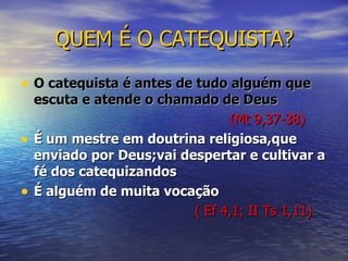 QUEM É O CATEQUISTA? O catequista é antes de tudo alguém que escuta e atende o chamado de Deus   (Mt 9,37-38) É um mestre em doutrina religiosa,que enviado por Deus;vai despertar e cultivar a fé dos catequizandos É alguém de muita vocação  ( Ef 4,1; II Ts 1,11) 