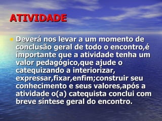 ATIVIDADE Deverá nos levar a um momento de conclusão geral de todo o encontro,é importante que a atividade tenha um valor pedagógico,que ajude o catequizando a interiorizar, expressar,fixar,enfim;construir seu conhecimento e seus valores,após a atividade o(a) catequista conclui com breve síntese geral do encontro. 