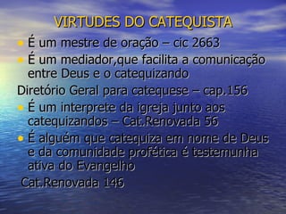 VIRTUDES DO CATEQUISTA É um mestre de oração – cic 2663 É um mediador,que facilita a comunicação entre Deus e o catequizando  Diretório Geral para catequese – cap.156 É um interprete da igreja junto aos catequizandos – Cat.Renovada 56 É alguém que catequiza em nome de Deus e da comunidade profética é testemunha ativa do Evangelho Cat.Renovada 146 