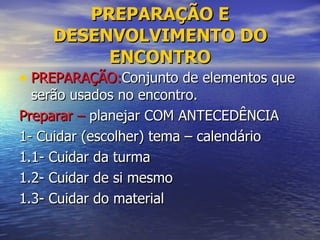 PREPARAÇÃO E DESENVOLVIMENTO DO ENCONTRO PREPARAÇÃO: Conjunto de elementos que serão usados no encontro. Preparar –  planejar COM ANTECEDÊNCIA 1- Cuidar (escolher) tema – calendário 1.1- Cuidar da turma 1.2- Cuidar de si mesmo 1.3- Cuidar do material 
