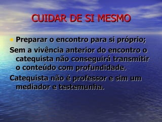 CUIDAR DE SI MESMO Preparar o encontro para si próprio; Sem a vivência anterior do encontro o catequista não conseguirá transmitir o conteúdo com profundidade. Catequista não é professor e sim um mediador e testemunha. 