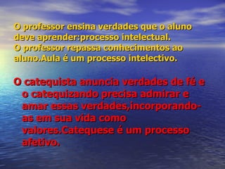 O professor ensina verdades que o aluno deve aprender:processo intelectual. O professor repassa conhecimentos ao aluno.Aula é um processo intelectivo. O catequista anuncia verdades de fé e o catequizando precisa admirar e amar essas verdades,incorporando-as em sua vida como valores.Catequese é um processo afetivo. 
