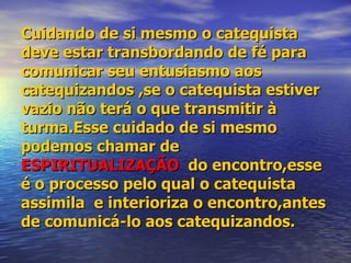 Cuidando de si mesmo o catequista deve estar transbordando de fé para comunicar seu entusiasmo aos catequizandos ,se o catequista estiver vazio não terá o que transmitir à turma.Esse cuidado de si mesmo podemos chamar de  ESPIRITUALIZAÇÃO   do encontro,esse é o processo pelo qual o catequista assimila  e interioriza o encontro,antes de comunicá-lo aos catequizandos. 
