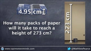 How many packs of paper would it
take to reach the ceiling?
@MathletePearcewww.tapintoteenminds.com
How many packs of paper
will it take to reach a
height of 273 cm?
packs of paper
height
273cm
4.95 cm
 